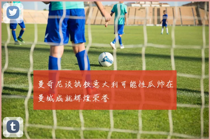 曼奇尼谈执教意大利可能性瓜帅在曼城成就辉煌荣誉