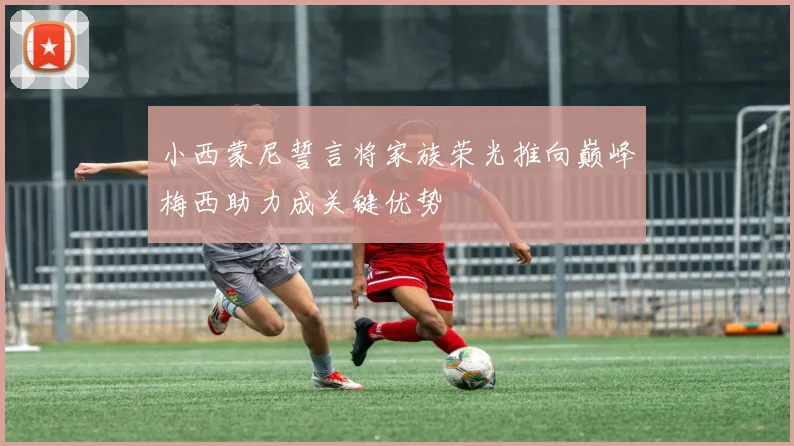 小西蒙尼誓言将家族荣光推向巅峰梅西助力成关键优势