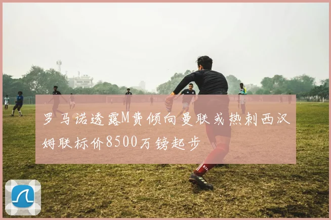 罗马诺透露M费倾向曼联或热刺西汉姆联标价8500万镑起步