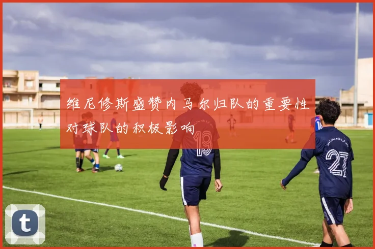 维尼修斯盛赞内马尔归队的重要性对球队的积极影响
