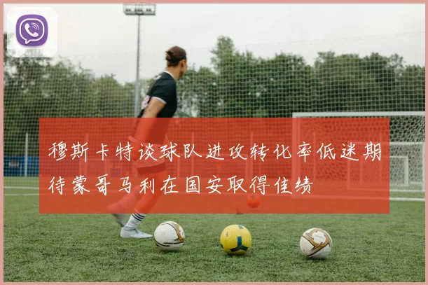 穆斯卡特谈球队进攻转化率低迷期待蒙哥马利在国安取得佳绩