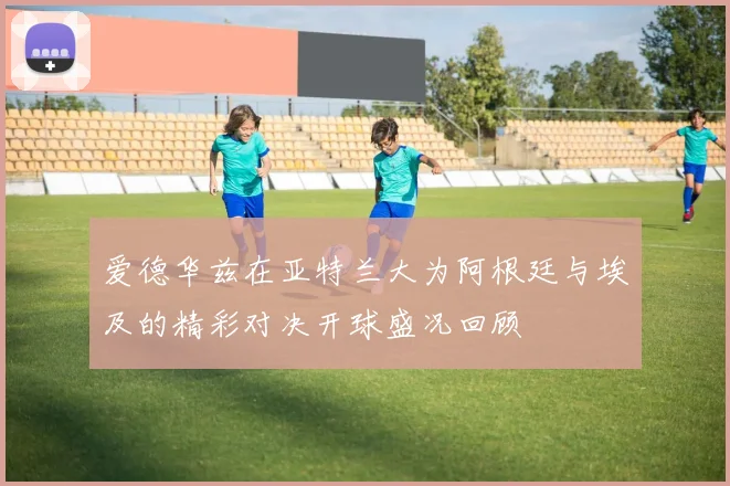 爱德华兹在亚特兰大为阿根廷与埃及的精彩对决开球盛况回顾