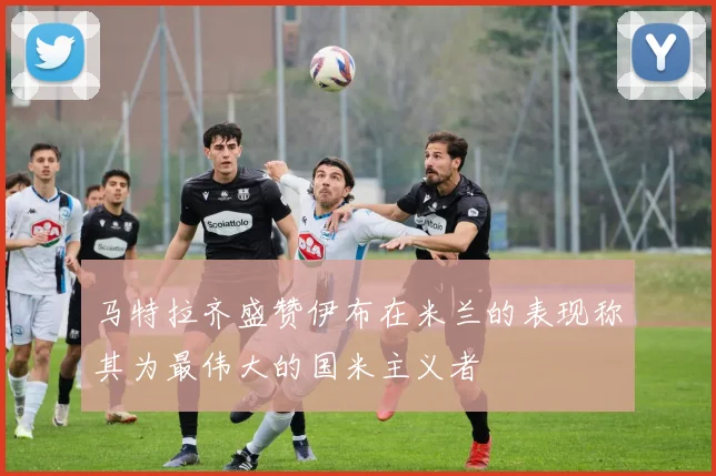 马特拉齐盛赞伊布在米兰的表现称其为最伟大的国米主义者