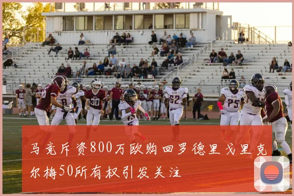 马竞斥资800万欧购回罗德里戈里克尔梅50所有权引发关注