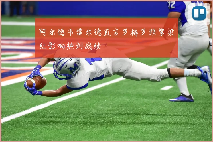 阿尔德韦雷尔德直言罗梅罗频繁染红影响热刺战绩