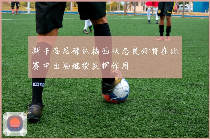 斯卡洛尼确认梅西状态良好将在比赛中出场继续发挥作用