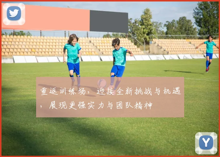 重返训练场，迎接全新挑战与机遇，展现更强实力与团队精神