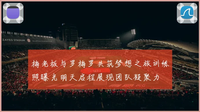 梅老板与罗梅罗共筑梦想之旅训练照曝光明天启程展现团队凝聚力