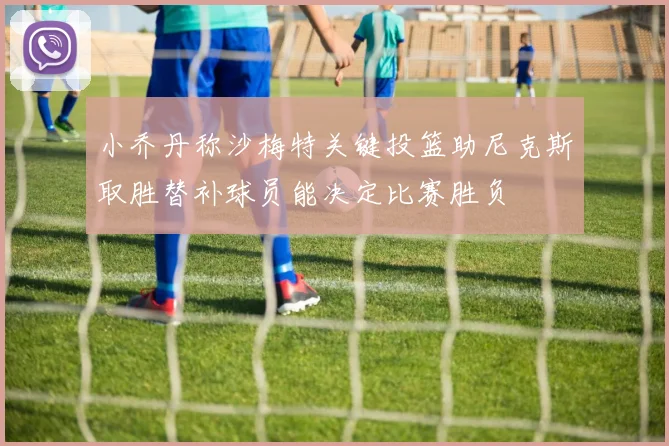 小乔丹称沙梅特关键投篮助尼克斯取胜替补球员能决定比赛胜负