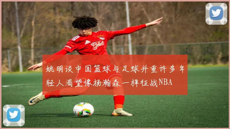 姚明谈中国篮球与足球并重许多年轻人渴望像杨瀚森一样征战NBA