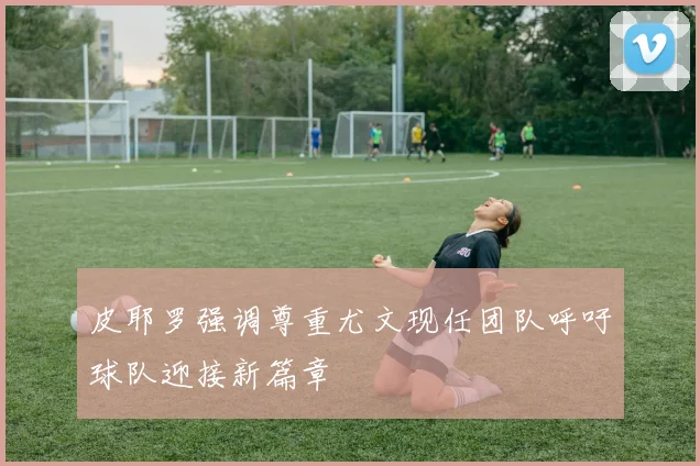 皮耶罗强调尊重尤文现任团队呼吁球队迎接新篇章