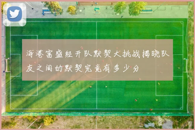 海港富盛经开队默契大挑战揭晓队友之间的默契究竟有多少分