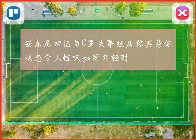 安东尼回忆与C罗共事经历称其身体状态令人惊叹如同年轻时