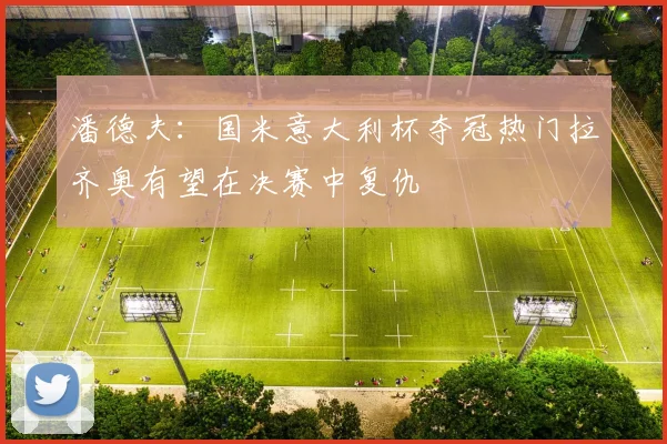 潘德夫：国米意大利杯夺冠热门拉齐奥有望在决赛中复仇