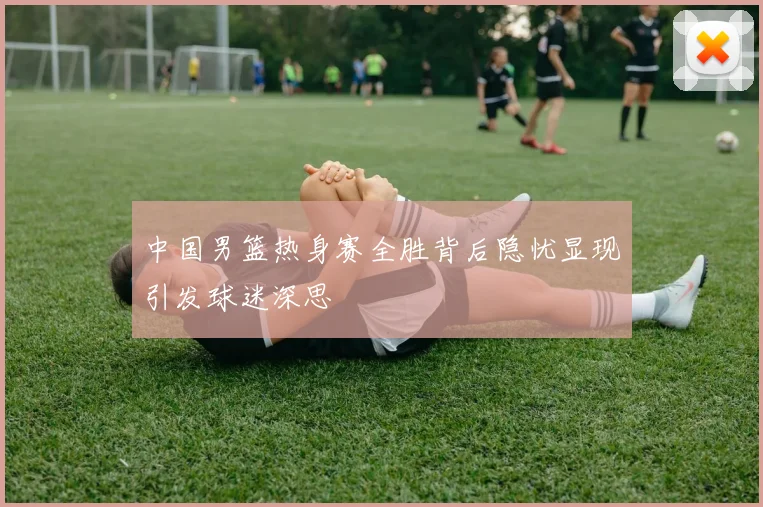 中国男篮热身赛全胜背后隐忧显现引发球迷深思