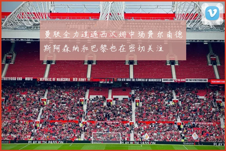 曼联全力追逐西汉姆中场费尔南德斯阿森纳和巴黎也在密切关注