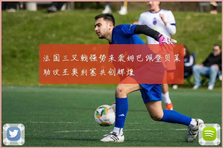 法国三叉戟强势来袭姆巴佩登贝莱助攻王奥利塞共创辉煌
