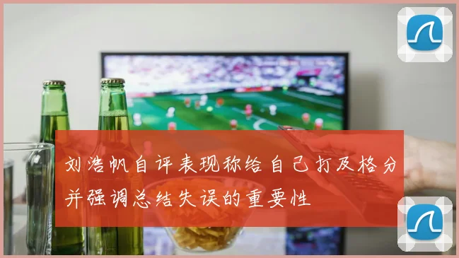 刘浩帆自评表现称给自己打及格分并强调总结失误的重要性