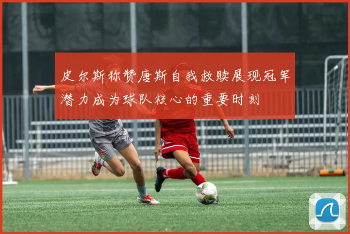 皮尔斯称赞唐斯自我救赎展现冠军潜力成为球队核心的重要时刻